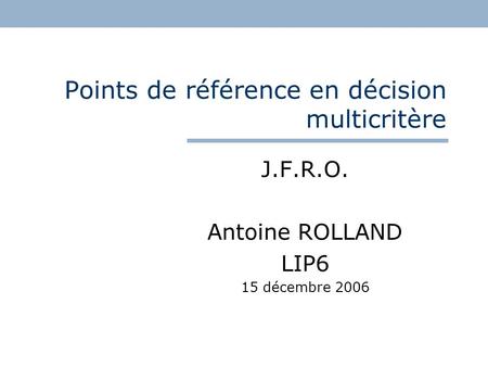 Points de référence en décision multicritère J.F.R.O. Antoine ROLLAND LIP6 15 décembre 2006.