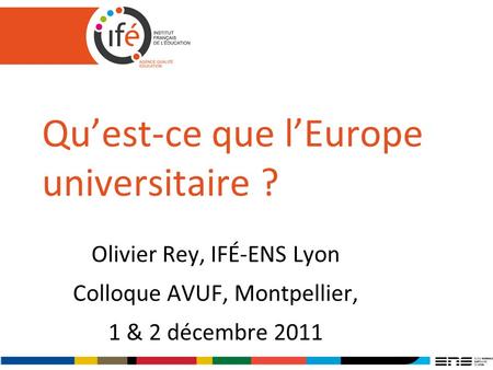 Quest-ce que lEurope universitaire ? Olivier Rey, IFÉ-ENS Lyon Colloque AVUF, Montpellier, 1 & 2 décembre 2011.