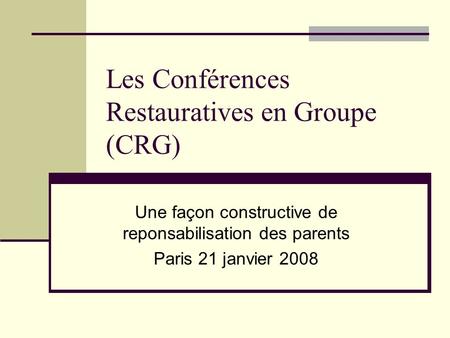 Les Conférences Restauratives en Groupe (CRG) Une façon constructive de reponsabilisation des parents Paris 21 janvier 2008.