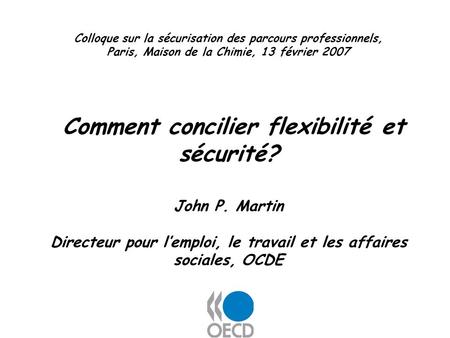 Colloque sur la sécurisation des parcours professionnels, Paris, Maison de la Chimie, 13 février 2007 Comment concilier flexibilité et sécurité? John P.