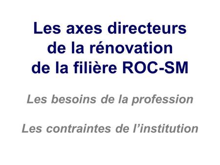 Les axes directeurs de la rénovation de la filière ROC-SM Les besoins de la profession Les contraintes de linstitution.