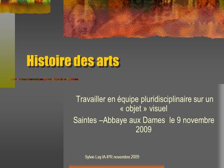 Histoire des arts Travailler en équipe pluridisciplinaire sur un « objet » visuel Saintes –Abbaye aux Dames le 9 novembre 2009 Sylvie Lay IA-IPR novembre.