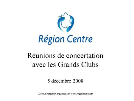 Réunions de concertation avec les Grands Clubs 5 décembre 2008 Document téléchargeable sur www.regioncentre.fr.