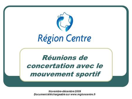 Réunions de concertation avec le mouvement sportif Novembre-décembre 2009 Document téléchargeable sur www.regioncentre.fr.