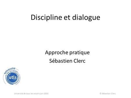 Discipline et dialogue Approche pratique Sébastien Clerc Université de tous les savoirs juin 2010 © Sébastien Clerc.