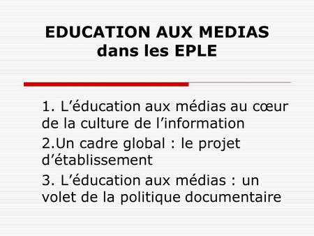 EDUCATION AUX MEDIAS dans les EPLE 1. Léducation aux médias au cœur de la culture de linformation 2.Un cadre global : le projet détablissement 3. Léducation.