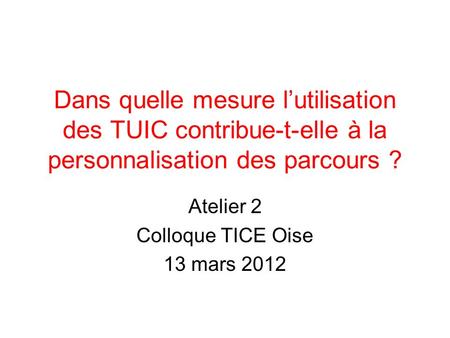 Dans quelle mesure lutilisation des TUIC contribue-t-elle à la personnalisation des parcours ? Atelier 2 Colloque TICE Oise 13 mars 2012.