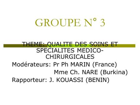 GROUPE N° 3 THEME: QUALITE DES SOINS ET SPECIALITES MEDICO- CHIRURGICALES Modérateurs: Pr Ph MARIN (France) Mme Ch. NARE (Burkina) Rapporteur: J. KOUASSI.