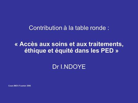 Contribution à la table ronde : « Accès aux soins et aux traitements, éthique et équité dans les PED » Dr I.NDOYE Cours IMEA Fournier 2006.