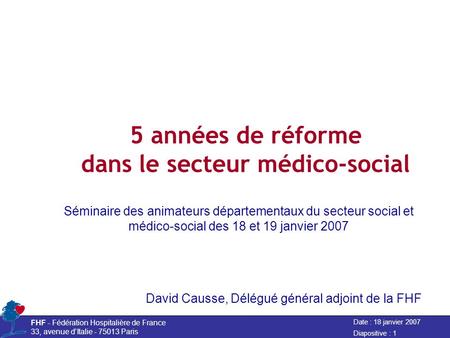 Date : 18 janvier 2007 FHF - Fédération Hospitalière de France 33, avenue dItalie - 75013 Paris Diapositive : 1 5 années de réforme dans le secteur médico-social.