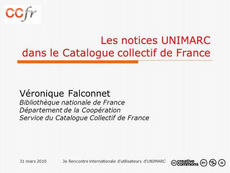 31 mars 20103e Rencontre internationale d'utilisateurs d'UNIMARC Les notices UNIMARC dans le Catalogue collectif de France Véronique Falconnet Bibliothèque.