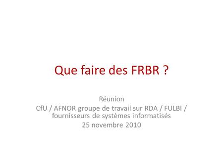 Que faire des FRBR ? Réunion CfU / AFNOR groupe de travail sur RDA / FULBI / fournisseurs de systèmes informatisés 25 novembre 2010.