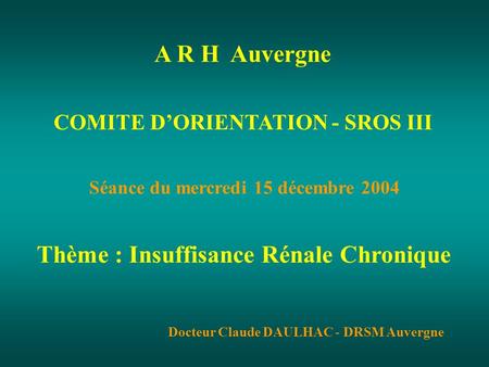 COMITE DORIENTATION - SROS III Séance du mercredi 15 décembre 2004 Thème : Insuffisance Rénale Chronique Docteur Claude DAULHAC - DRSM Auvergne A R H Auvergne.