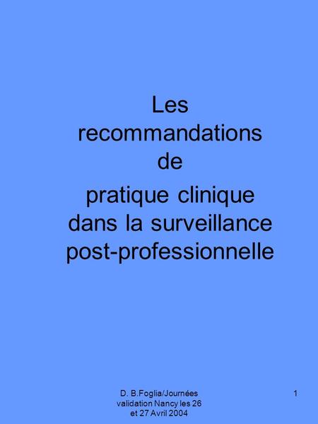 D. B.Foglia/Journées validation Nancy les 26 et 27 Avril 2004 1 Les recommandations de pratique clinique dans la surveillance post-professionnelle.