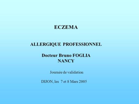     ECZEMA   ALLERGIQUE PROFESSIONNEL Docteur Bruno FOGLIA NANCY Journée de validation DIJON, les 7 et 8 Mars 2005          