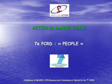ACTIONS MARIE CURIE 7e PCRD : « PEOPLE » Stéphane AYMARD, PCN Ressources Humaines et Mobilité du 7 e PCRD.