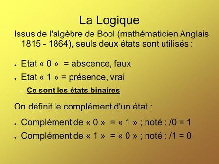 La Logique Issus de l'algèbre de Bool (mathématicien Anglais 1815 - 1864), seuls deux états sont utilisés : Etat « 0 » = abscence, faux Etat « 1 » =