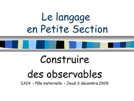 Le langage en Petite Section Construire des observables IA24 - Pôle maternelle - Jeudi 3 décembre 2009.