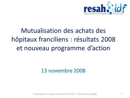 Mutualisation des achats des hôpitaux franciliens : résultats 2008 et nouveau programme daction 13 novembre 2008 Présentation congrès d'automne FHF IDF.