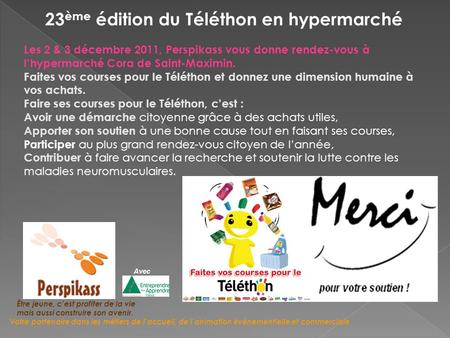 23 ème édition du Téléthon en hypermarché Les 2 & 3 décembre 2011, Perspikass vous donne rendez-vous à lhypermarché Cora de Saint-Maximin. Faites vos courses.
