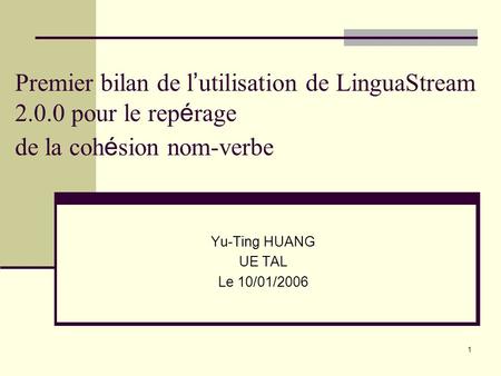 1 Premier bilan de l utilisation de LinguaStream 2.0.0 pour le rep é rage de la coh é sion nom-verbe Yu-Ting HUANG UE TAL Le 10/01/2006.