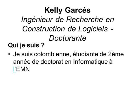 Kelly Garcés Ingénieur de Recherche en Construction de Logiciels - Doctorante Qui je suis ? Je suis colombienne, étudiante de 2ème année de doctorat.