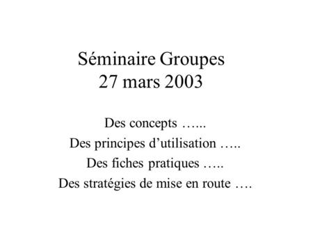 Séminaire Groupes 27 mars 2003 Des concepts …... Des principes dutilisation ….. Des fiches pratiques ….. Des stratégies de mise en route ….