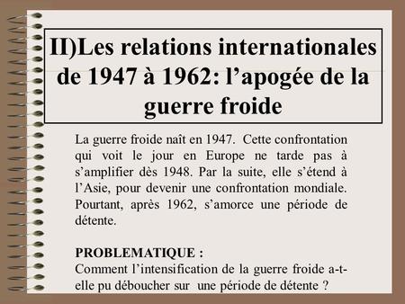 II)Les relations internationales de 1947 à 1962: l’apogée de la guerre froide La guerre froide naît en 1947. Cette confrontation qui voit le jour en Europe.