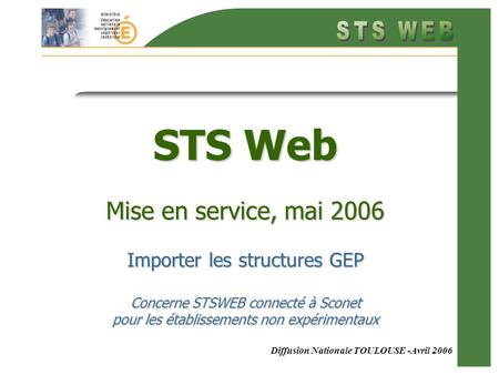 Diffusion Nationale TOULOUSE -Avril 2006 STS Web Mise en service, mai 2006 Importer les structures GEP Concerne STSWEB connecté à Sconet pour les établissements.
