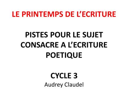 LE PRINTEMPS DE L’ECRITURE PISTES POUR LE SUJET CONSACRE A L’ECRITURE POETIQUE CYCLE 3 Audrey Claudel.