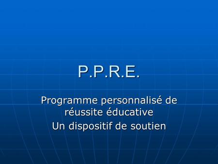 P.P.R.E. Programme personnalisé de réussite éducative Un dispositif de soutien.