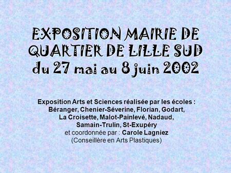 EXPOSITION MAIRIE DE QUARTIER DE LILLE SUD du 27 mai au 8 juin 2002 Exposition Arts et Sciences réalisée par les écoles : Béranger, Chenier-Séverine,
