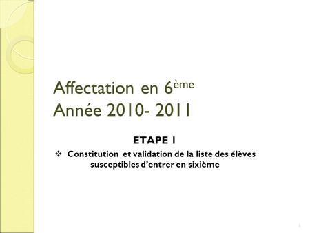 Affectation en 6 ème Année 2010- 2011 ETAPE 1 Constitution et validation de la liste des élèves susceptibles dentrer en sixième 1.