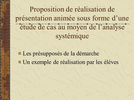 Proposition de réalisation de présentation animée sous forme d’une étude de cas au moyen de l’analyse systémique Les présupposés de la démarche Un exemple.