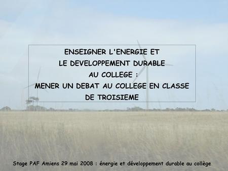 Stage PAF Amiens 29 mai 2008 : énergie et développement durable au collège ENSEIGNER L'ENERGIE ET LE DEVELOPPEMENT DURABLE AU COLLEGE : MENER UN DEBAT.