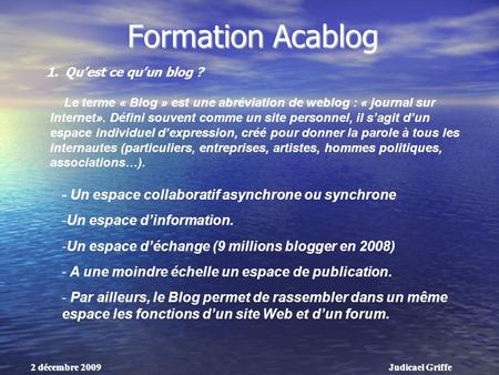 Judicael Griffe2 décembre 2009 Formation Acablog Le terme « Blog » est une abréviation de weblog : « journal sur Internet». Défini souvent comme un site.