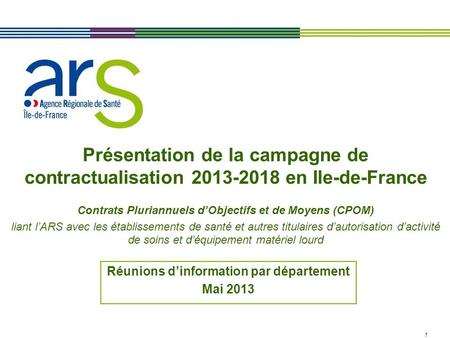 1 Présentation de la campagne de contractualisation 2013-2018 en Ile-de-France Contrats Pluriannuels dObjectifs et de Moyens (CPOM) liant lARS avec les.