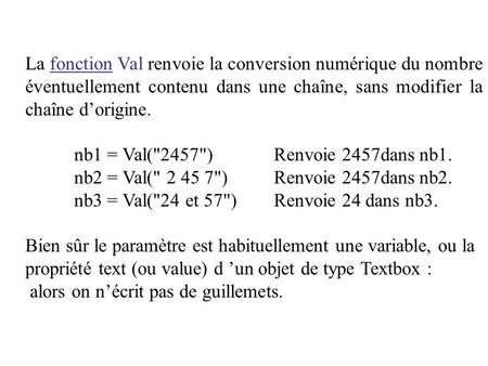 La fonction Val renvoie la conversion numérique du nombre éventuellement contenu dans une chaîne, sans modifier la chaîne d’origine. nb1 = Val(2457)