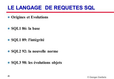 Georges Gardarin 1 LE LANGAGE DE REQUETES SQL l Origines et Evolutions l SQL1 86: la base l SQL1 89: l'intégrité l SQL2 92: la nouvelle norme l SQL3 98: