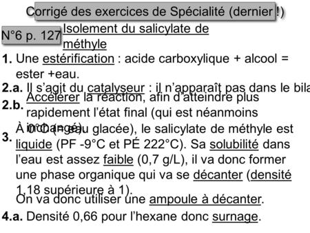 Corrigé des exercices de Spécialité (dernier !) N°6 p. 127 Isolement du salicylate de méthyle 1. Une estérification : acide carboxylique + alcool = ester.