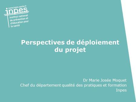 Perspectives de déploiement du projet Dr Marie Josée Moquet Chef du département qualité des pratiques et formation Inpes.