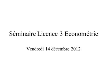 Séminaire Licence 3 Econométrie Vendredi 14 décembre 2012.