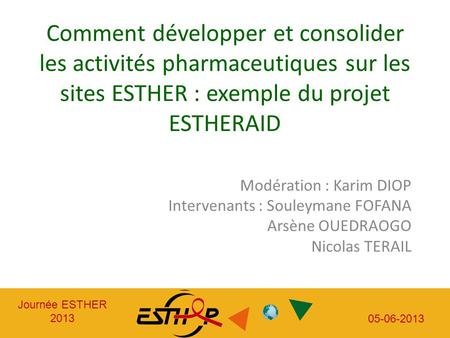 Journée ESTHER 2013 05-06-2013 Journée ESTHER 2013 05-06-2013 Comment développer et consolider les activités pharmaceutiques sur les sites ESTHER : exemple.