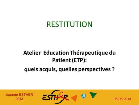 Journée ESTHER 2013 05-06-2013 Journée ESTHER 2013 05-06-2013 RESTITUTION Atelier Education Thérapeutique du Patient (ETP): quels acquis, quelles perspectives.