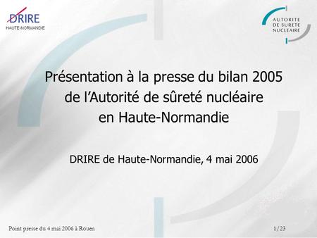 HAUTE-NORMANDIE Point presse du 4 mai 2006 à Rouen1/23 Présentation à la presse du bilan 2005 de lAutorité de sûreté nucléaire en Haute-Normandie DRIRE.