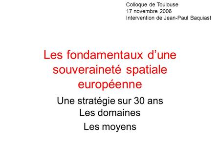 Les fondamentaux dune souveraineté spatiale européenne Une stratégie sur 30 ans Les domaines Les moyens Colloque de Toulouse 17 novembre 2006 Intervention.