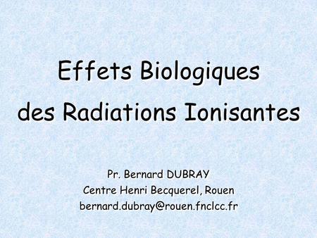 Effets Biologiques des Radiations Ionisantes Pr. Bernard DUBRAY Centre Henri Becquerel, Rouen Pr. Bernard DUBRAY Centre.