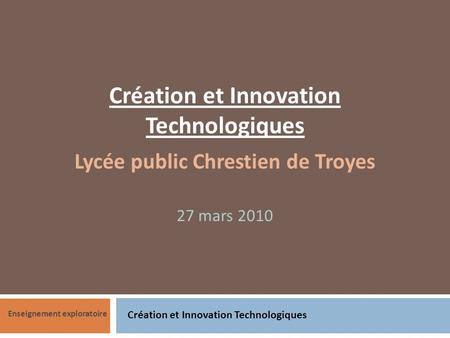 Création et Innovation Technologiques Enseignement exploratoire Création et Innovation Technologiques Lycée public Chrestien de Troyes 27 mars 2010.