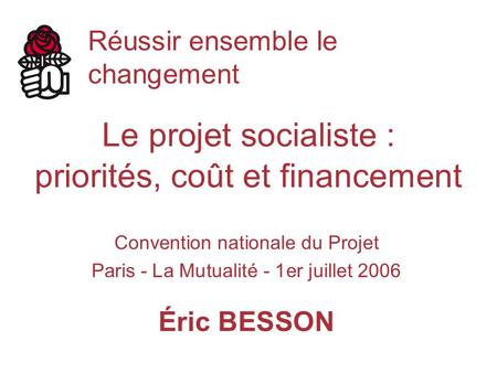 Le projet socialiste : priorités, coût et financement Convention nationale du Projet Paris - La Mutualité - 1er juillet 2006 Éric BESSON Réussir ensemble.