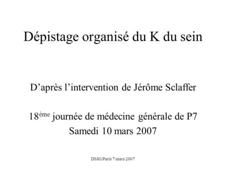 DMG Paris 7 mars 2007 Dépistage organisé du K du sein Daprès lintervention de Jérôme Sclaffer 18 ème journée de médecine générale de P7 Samedi 10 mars.
